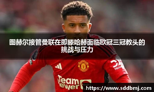 图赫尔接管曼联在即滕哈赫面临欧冠三冠教头的挑战与压力